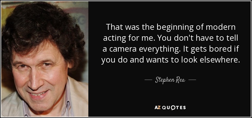 That was the beginning of modern acting for me. You don't have to tell a camera everything. It gets bored if you do and wants to look elsewhere. - Stephen Rea
