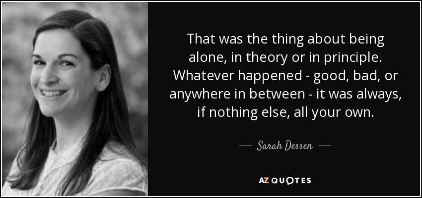 That was the thing about being alone, in theory or in principle. Whatever happened - good, bad, or anywhere in between - it was always, if nothing else, all your own. - Sarah Dessen