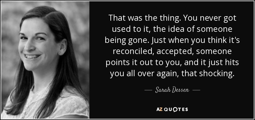 That was the thing. You never got used to it, the idea of someone being gone. Just when you think it's reconciled, accepted, someone points it out to you, and it just hits you all over again, that shocking. - Sarah Dessen