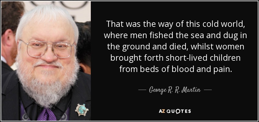 That was the way of this cold world, where men fished the sea and dug in the ground and died, whilst women brought forth short-lived children from beds of blood and pain. - George R. R. Martin