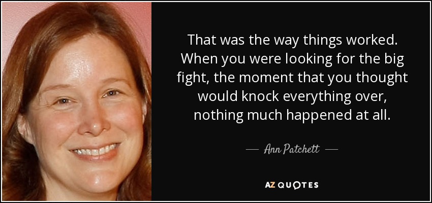 That was the way things worked. When you were looking for the big fight, the moment that you thought would knock everything over, nothing much happened at all. - Ann Patchett