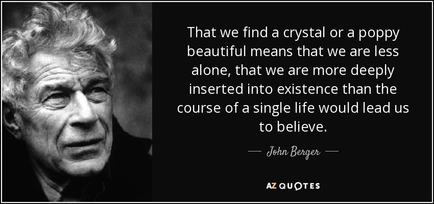 That we find a crystal or a poppy beautiful means that we are less alone, that we are more deeply inserted into existence than the course of a single life would lead us to believe. - John Berger