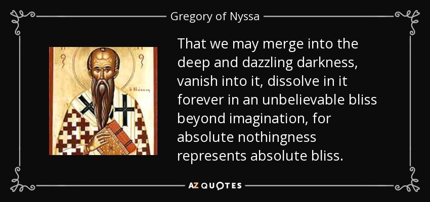 That we may merge into the deep and dazzling darkness, vanish into it, dissolve in it forever in an unbelievable bliss beyond imagination, for absolute nothingness represents absolute bliss. - Gregory of Nyssa