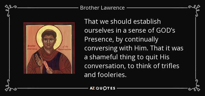 That we should establish ourselves in a sense of GOD’s Presence, by continually conversing with Him. That it was a shameful thing to quit His conversation, to think of trifles and fooleries. - Brother Lawrence