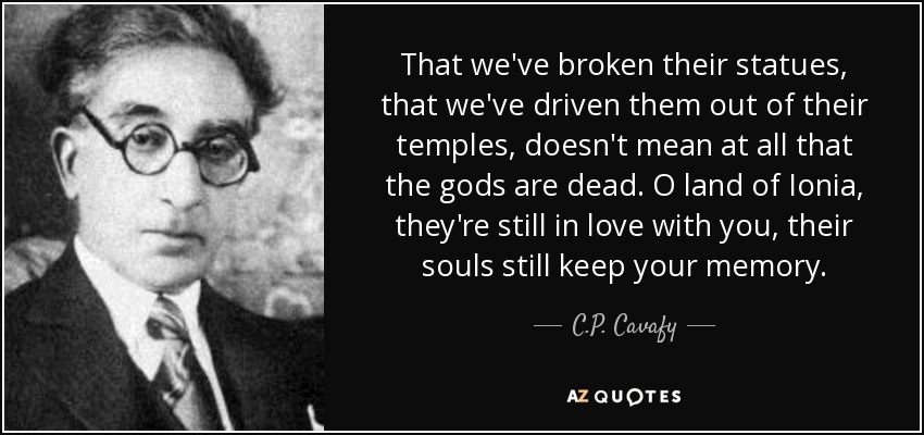 That we've broken their statues, that we've driven them out of their temples, doesn't mean at all that the gods are dead. O land of Ionia, they're still in love with you, their souls still keep your memory. - C.P. Cavafy
