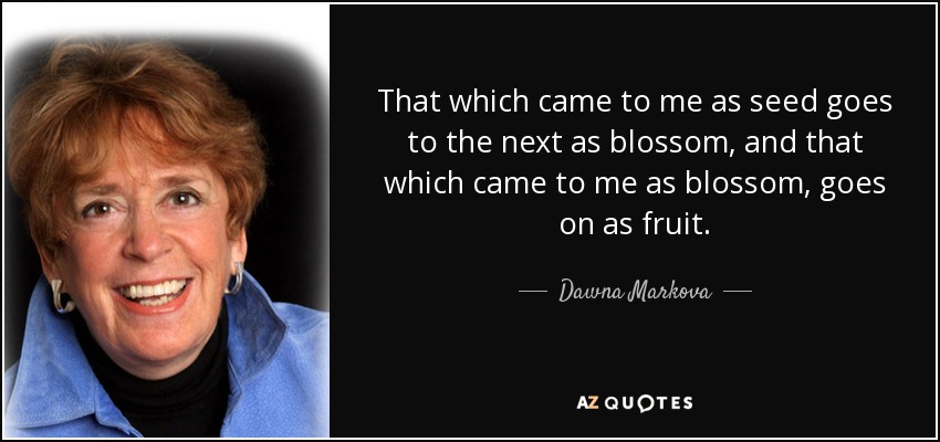 That which came to me as seed goes to the next as blossom, and that which came to me as blossom, goes on as fruit. - Dawna Markova