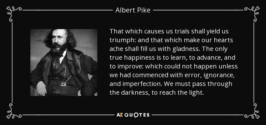 That which causes us trials shall yield us triumph: and that which make our hearts ache shall fill us with gladness. The only true happiness is to learn, to advance, and to improve: which could not happen unless we had commenced with error, ignorance, and imperfection. We must pass through the darkness, to reach the light. - Albert Pike