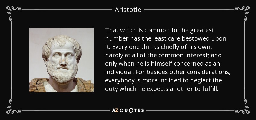 That which is common to the greatest number has the least care bestowed upon it. Every one thinks chiefly of his own, hardly at all of the common interest; and only when he is himself concerned as an individual. For besides other considerations, everybody is more inclined to neglect the duty which he expects another to fulfill. - Aristotle