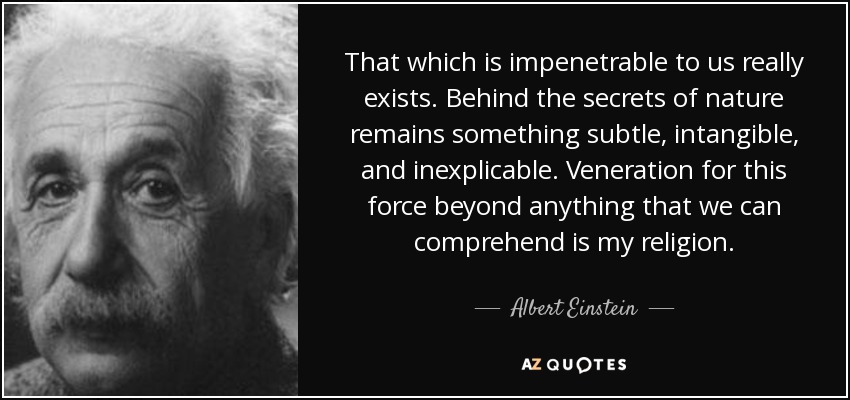 That which is impenetrable to us really exists. Behind the secrets of nature remains something subtle, intangible, and inexplicable. Veneration for this force beyond anything that we can comprehend is my religion. - Albert Einstein