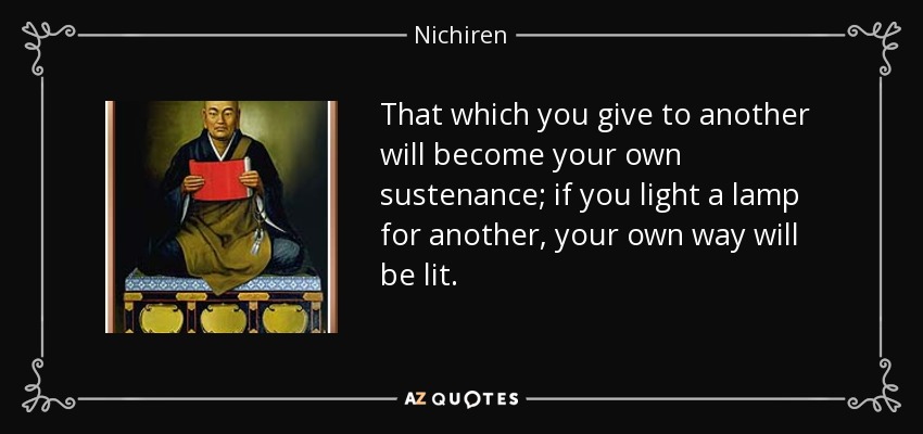 That which you give to another will become your own sustenance; if you light a lamp for another, your own way will be lit. - Nichiren