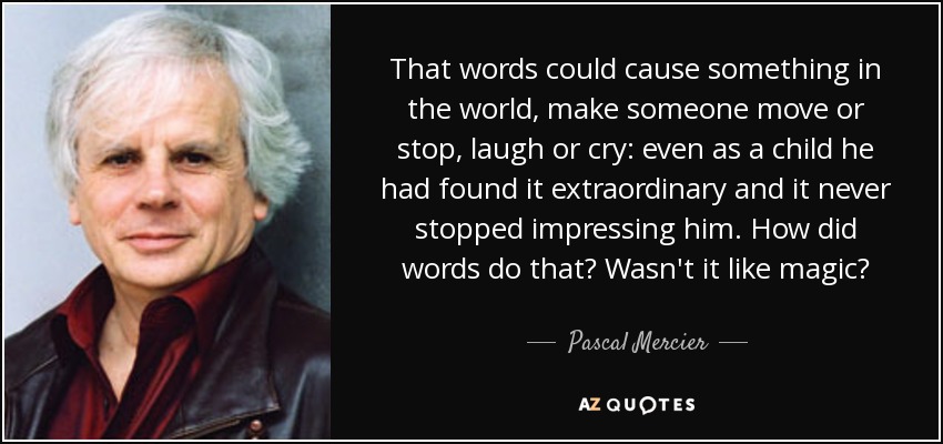 That words could cause something in the world, make someone move or stop, laugh or cry: even as a child he had found it extraordinary and it never stopped impressing him. How did words do that? Wasn't it like magic? - Pascal Mercier
