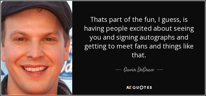 Thats part of the fun, I guess, is having people excited about seeing you and signing autographs and getting to meet fans and things like that. - Gavin DeGraw