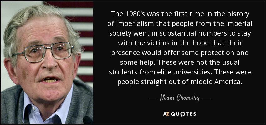 The 1980's was the first time in the history of imperialism that people from the imperial society went in substantial numbers to stay with the victims in the hope that their presence would offer some protection and some help. These were not the usual students from elite universities. These were people straight out of middle America. - Noam Chomsky