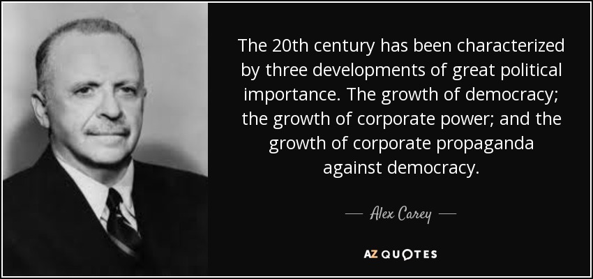 The 20th century has been characterized by three developments of great political importance. The growth of democracy; the growth of corporate power; and the growth of corporate propaganda against democracy. - Alex Carey
