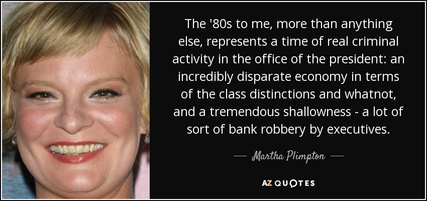 The '80s to me, more than anything else, represents a time of real criminal activity in the office of the president: an incredibly disparate economy in terms of the class distinctions and whatnot, and a tremendous shallowness - a lot of sort of bank robbery by executives. - Martha Plimpton