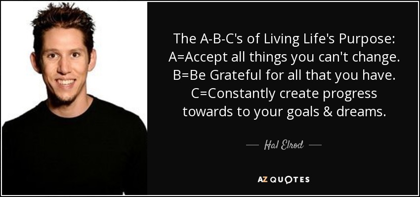 The A-B-C's of Living Life's Purpose: A=Accept all things you can't change. B=Be Grateful for all that you have. C=Constantly create progress towards to your goals & dreams. - Hal Elrod