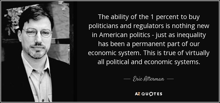 The ability of the 1 percent to buy politicians and regulators is nothing new in American politics - just as inequality has been a permanent part of our economic system. This is true of virtually all political and economic systems. - Eric Alterman