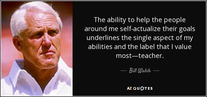 The ability to help the people around me self-actualize their goals underlines the single aspect of my abilities and the label that I value most—teacher. - Bill Walsh