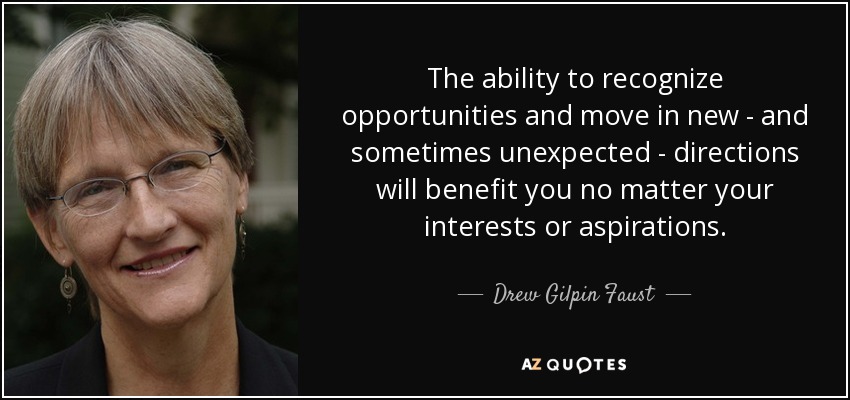 The ability to recognize opportunities and move in new - and sometimes unexpected - directions will benefit you no matter your interests or aspirations. - Drew Gilpin Faust