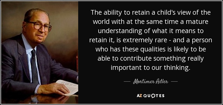 The ability to retain a child's view of the world with at the same time a mature understanding of what it means to retain it, is extremely rare - and a person who has these qualities is likely to be able to contribute something really important to our thinking. - Mortimer Adler