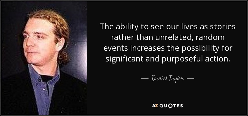 The ability to see our lives as stories rather than unrelated, random events increases the possibility for significant and purposeful action. - Daniel Taylor