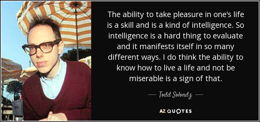The ability to take pleasure in one's life is a skill and is a kind of intelligence. So intelligence is a hard thing to evaluate and it manifests itself in so many different ways. I do think the ability to know how to live a life and not be miserable is a sign of that. - Todd Solondz
