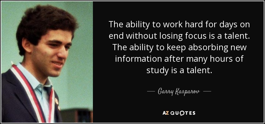 The ability to work hard for days on end without losing focus is a talent. The ability to keep absorbing new information after many hours of study is a talent. - Garry Kasparov