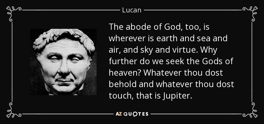 The abode of God, too, is wherever is earth and sea and air, and sky and virtue. Why further do we seek the Gods of heaven? Whatever thou dost behold and whatever thou dost touch, that is Jupiter. - Lucan