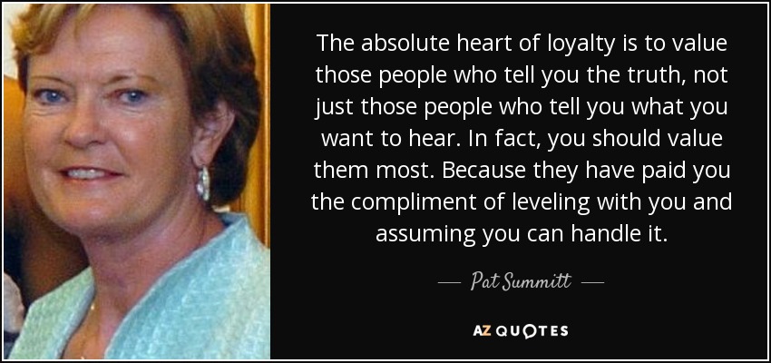 The absolute heart of loyalty is to value those people who tell you the truth, not just those people who tell you what you want to hear. In fact, you should value them most. Because they have paid you the compliment of leveling with you and assuming you can handle it. - Pat Summitt