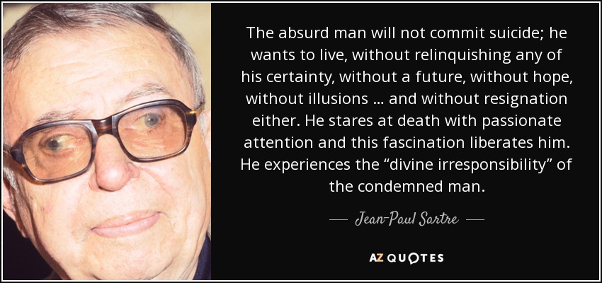 The absurd man will not commit suicide; he wants to live, without relinquishing any of his certainty, without a future, without hope, without illusions … and without resignation either. He stares at death with passionate attention and this fascination liberates him. He experiences the “divine irresponsibility” of the condemned man. - Jean-Paul Sartre