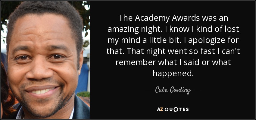 The Academy Awards was an amazing night. I know I kind of lost my mind a little bit. I apologize for that. That night went so fast I can't remember what I said or what happened. - Cuba Gooding, Jr.