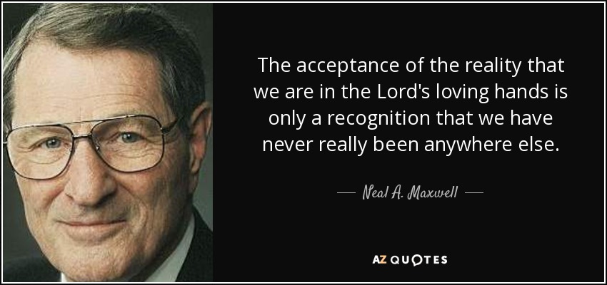 The acceptance of the reality that we are in the Lord's loving hands is only a recognition that we have never really been anywhere else. - Neal A. Maxwell