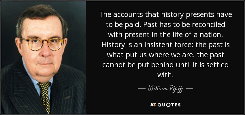 The accounts that history presents have to be paid. Past has to be reconciled with present in the life of a nation. History is an insistent force: the past is what put us where we are. the past cannot be put behind until it is settled with. - William Pfaff
