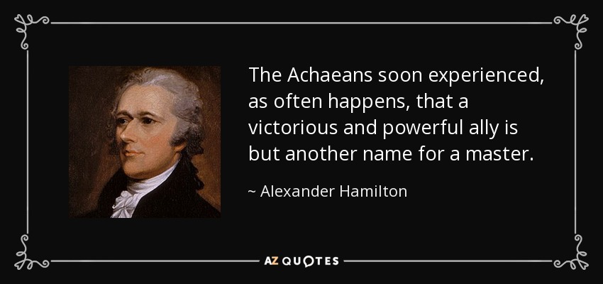 The Achaeans soon experienced, as often happens, that a victorious and powerful ally is but another name for a master. - Alexander Hamilton