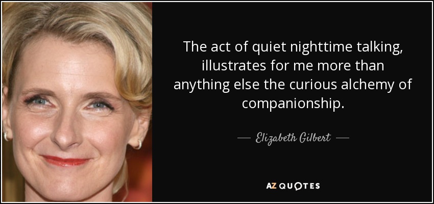 The act of quiet nighttime talking, illustrates for me more than anything else the curious alchemy of companionship. - Elizabeth Gilbert
