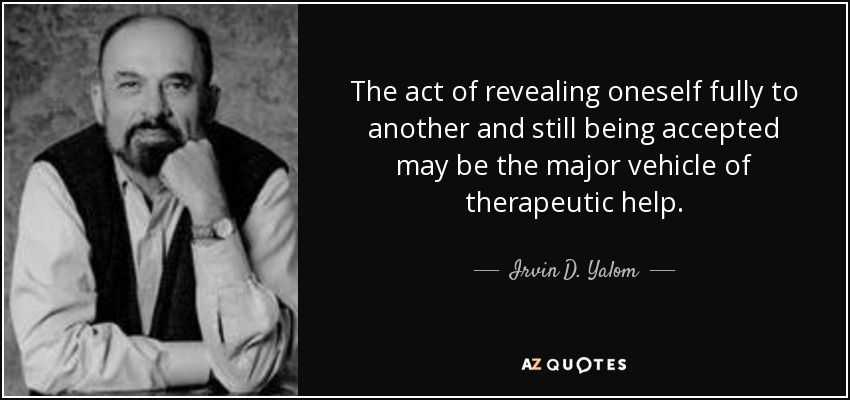 The act of revealing oneself fully to another and still being accepted may be the major vehicle of therapeutic help. - Irvin D. Yalom