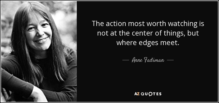The action most worth watching is not at the center of things, but where edges meet. - Anne Fadiman