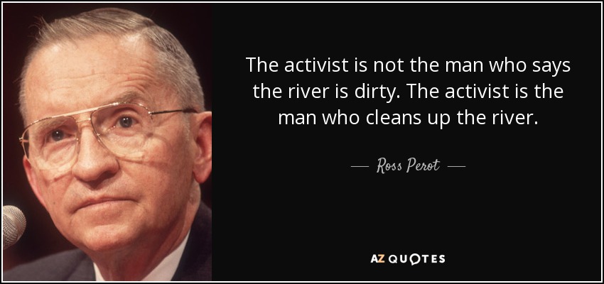 The activist is not the man who says the river is dirty. The activist is the man who cleans up the river. - Ross Perot