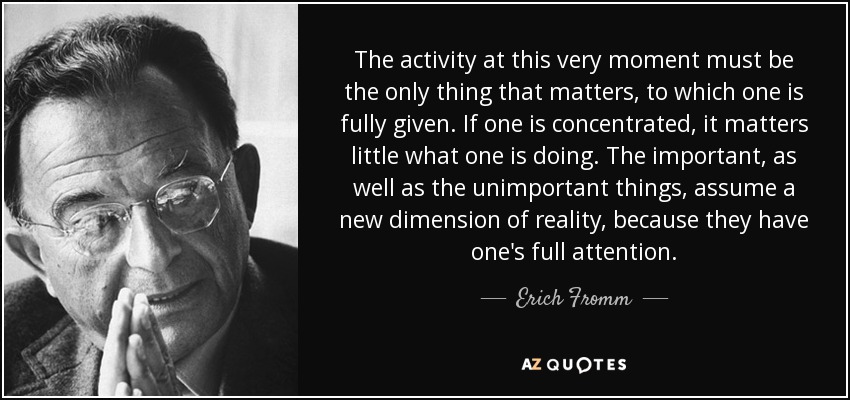 The activity at this very moment must be the only thing that matters, to which one is fully given. If one is concentrated, it matters little what one is doing. The important, as well as the unimportant things, assume a new dimension of reality, because they have one's full attention. - Erich Fromm