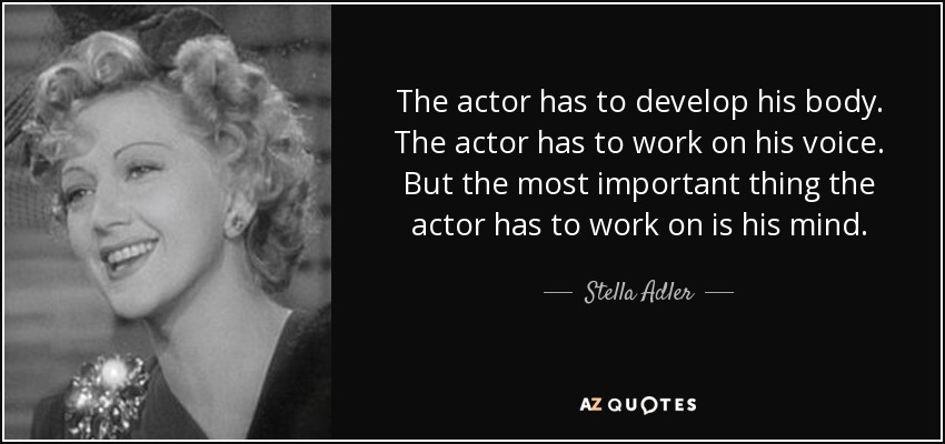 The actor has to develop his body. The actor has to work on his voice. But the most important thing the actor has to work on is his mind. - Stella Adler