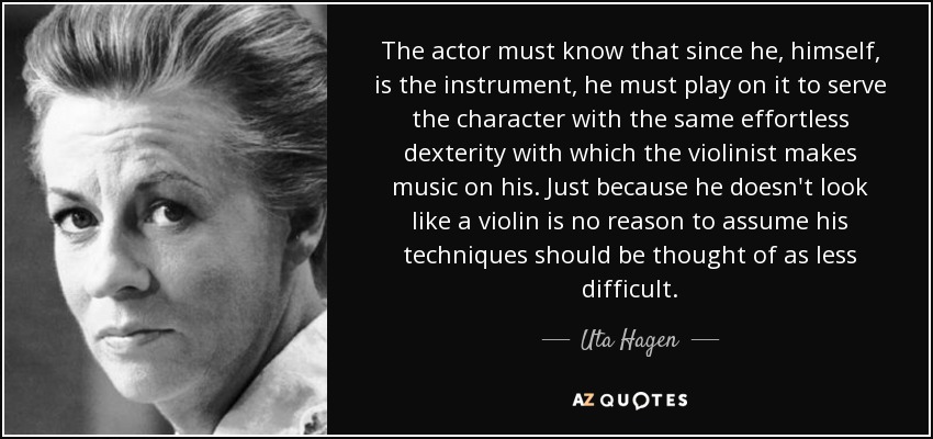 The actor must know that since he, himself, is the instrument, he must play on it to serve the character with the same effortless dexterity with which the violinist makes music on his. Just because he doesn't look like a violin is no reason to assume his techniques should be thought of as less difficult. - Uta Hagen