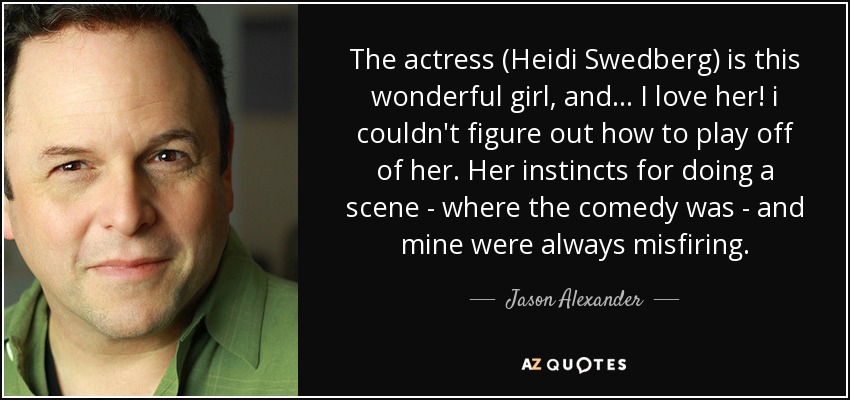 The actress (Heidi Swedberg) is this wonderful girl, and ... I love her! i couldn't figure out how to play off of her. Her instincts for doing a scene - where the comedy was - and mine were always misfiring. - Jason Alexander