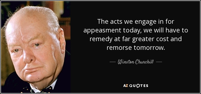 The acts we engage in for appeasment today, we will have to remedy at far greater cost and remorse tomorrow. - Winston Churchill