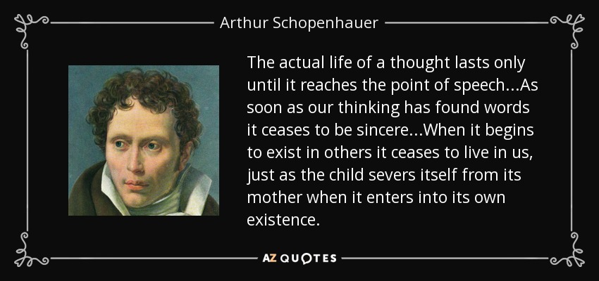 The actual life of a thought lasts only until it reaches the point of speech...As soon as our thinking has found words it ceases to be sincere...When it begins to exist in others it ceases to live in us, just as the child severs itself from its mother when it enters into its own existence. - Arthur Schopenhauer