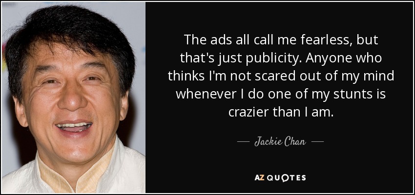 The ads all call me fearless, but that's just publicity. Anyone who thinks I'm not scared out of my mind whenever I do one of my stunts is crazier than I am. - Jackie Chan