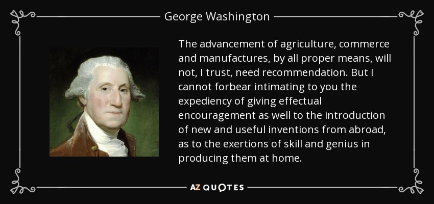 The advancement of agriculture, commerce and manufactures, by all proper means, will not, I trust, need recommendation. But I cannot forbear intimating to you the expediency of giving effectual encouragement as well to the introduction of new and useful inventions from abroad, as to the exertions of skill and genius in producing them at home. - George Washington