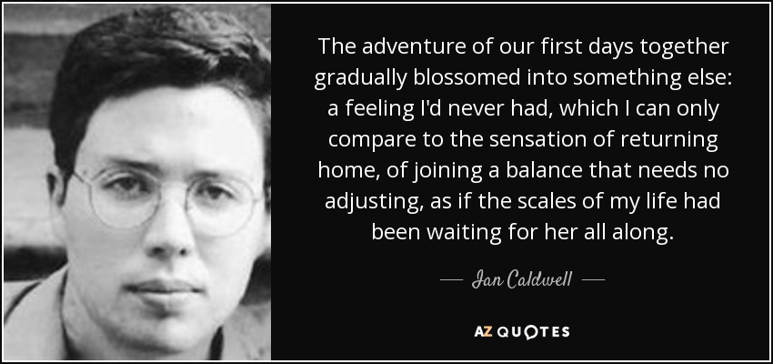 The adventure of our first days together gradually blossomed into something else: a feeling I'd never had, which I can only compare to the sensation of returning home, of joining a balance that needs no adjusting, as if the scales of my life had been waiting for her all along. - Ian Caldwell