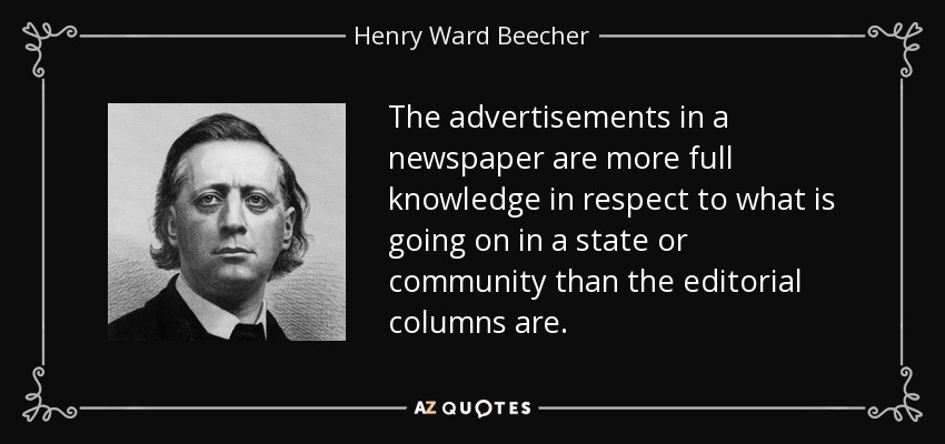 The advertisements in a newspaper are more full knowledge in respect to what is going on in a state or community than the editorial columns are. - Henry Ward Beecher