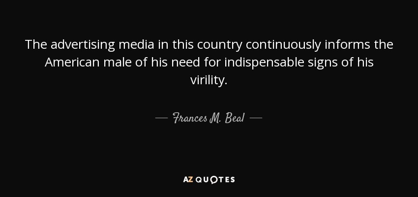 The advertising media in this country continuously informs the American male of his need for indispensable signs of his virility. - Frances M. Beal