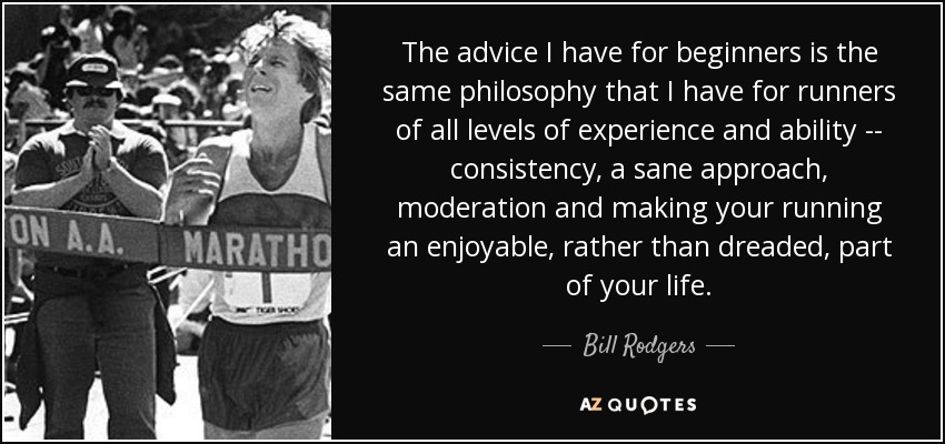 The advice I have for beginners is the same philosophy that I have for runners of all levels of experience and ability -- consistency, a sane approach, moderation and making your running an enjoyable, rather than dreaded, part of your life. - Bill Rodgers